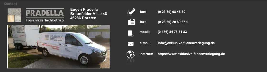 Eugen Pradella Braunfelder Allee 48 46286 Dorsten fon:	 	(0 23 69) 98 45 60  fax: 		(0 23 69) 20 89 87 1  mobil: 	(0 176) 84 78 71 83   e-mail: 	info@exklusive-fliesenverlegung.de  Internet:	https://www.exklusive-fliesenverlegung.de  Kontakt